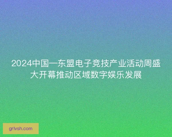 2024中国—东盟电子竞技产业活动周盛大开幕推动区域数字娱乐发展