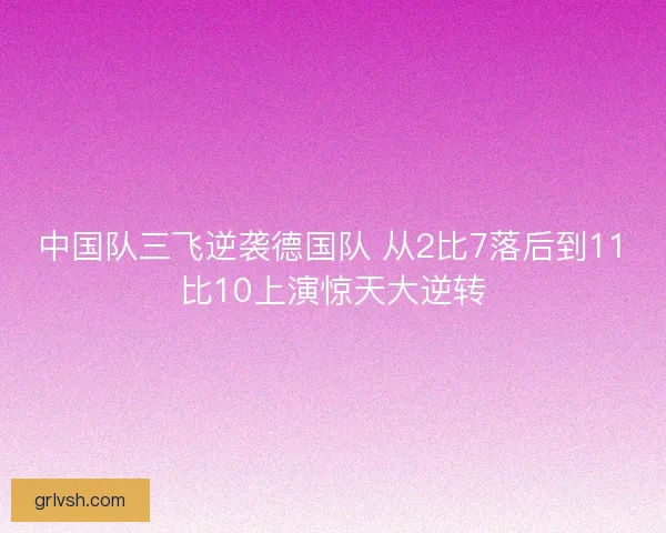 中国队三飞逆袭德国队 从2比7落后到11比10上演惊天大逆转
