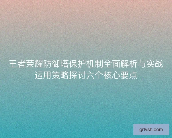 王者荣耀防御塔保护机制全面解析与实战运用策略探讨六个核心要点