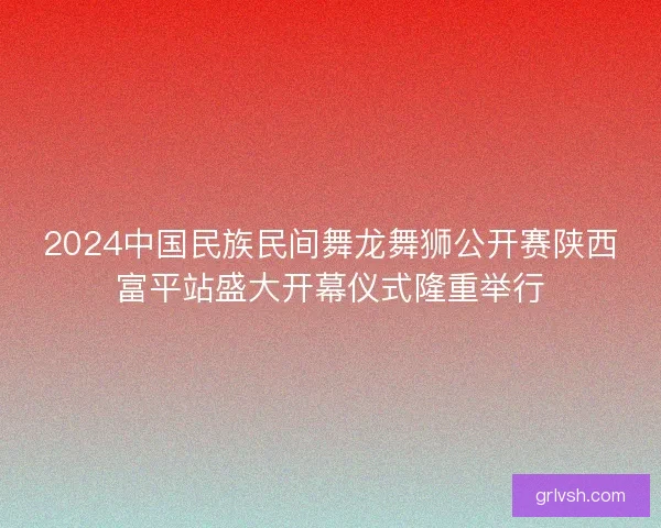2024中国民族民间舞龙舞狮公开赛陕西富平站盛大开幕仪式隆重举行