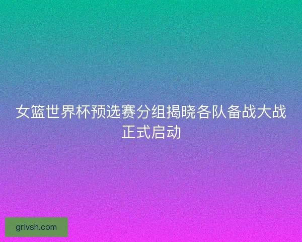 女篮世界杯预选赛分组揭晓各队备战大战正式启动