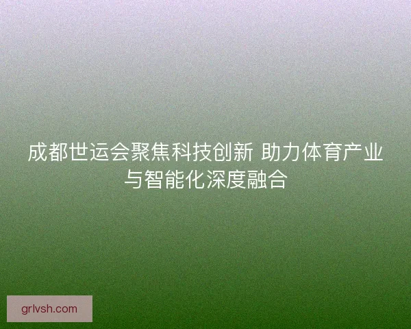 成都世运会聚焦科技创新 助力体育产业与智能化深度融合