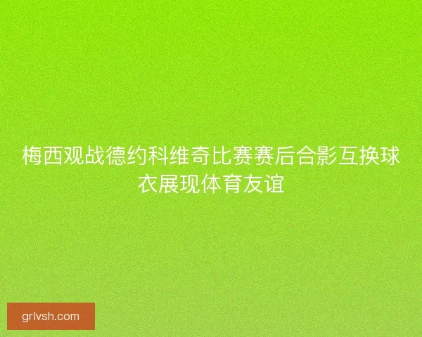 梅西观战德约科维奇比赛赛后合影互换球衣展现体育友谊