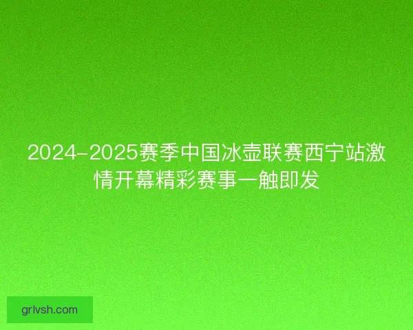 2024-2025赛季中国冰壶联赛西宁站激情开幕精彩赛事一触即发
