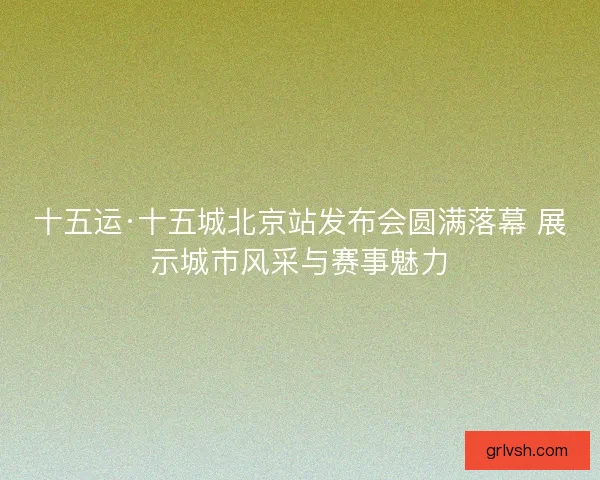 十五运·十五城北京站发布会圆满落幕 展示城市风采与赛事魅力