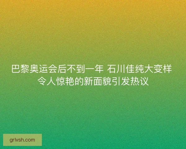 巴黎奥运会后不到一年 石川佳纯大变样 令人惊艳的新面貌引发热议