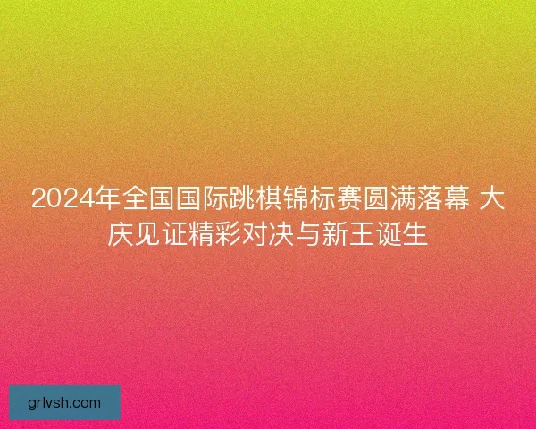 2024年全国国际跳棋锦标赛圆满落幕 大庆见证精彩对决与新王诞生