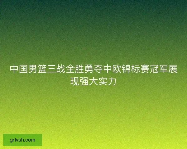 中国男篮三战全胜勇夺中欧锦标赛冠军展现强大实力