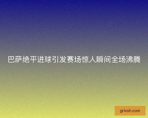巴萨绝平进球引发赛场惊人瞬间全场沸腾