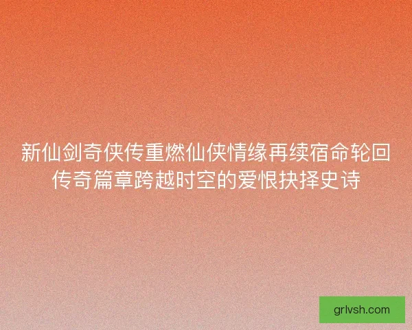 新仙剑奇侠传重燃仙侠情缘再续宿命轮回传奇篇章跨越时空的爱恨抉择史诗