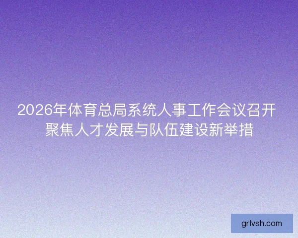 2026年体育总局系统人事工作会议召开 聚焦人才发展与队伍建设新举措