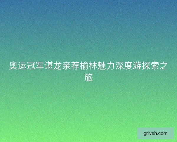 奥运冠军谌龙亲荐榆林魅力深度游探索之旅
