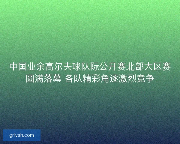 中国业余高尔夫球队际公开赛北部大区赛圆满落幕 各队精彩角逐激烈竞争