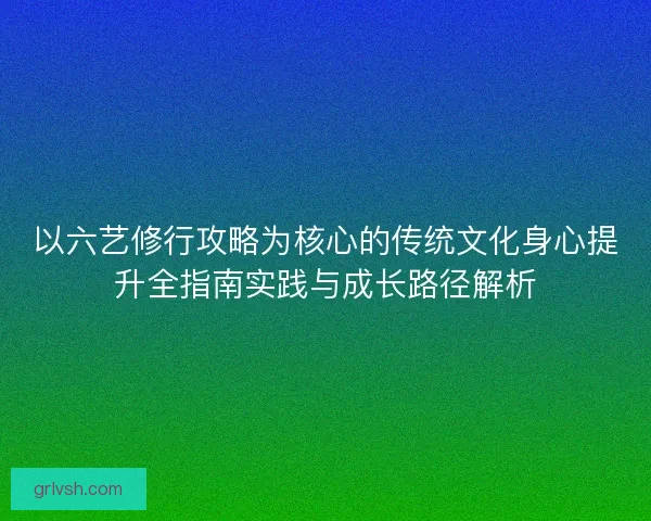 以六艺修行攻略为核心的传统文化身心提升全指南实践与成长路径解析