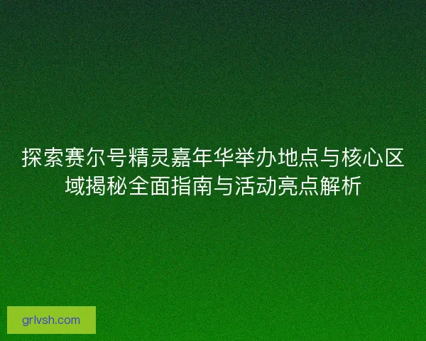 探索赛尔号精灵嘉年华举办地点与核心区域揭秘全面指南与活动亮点解析