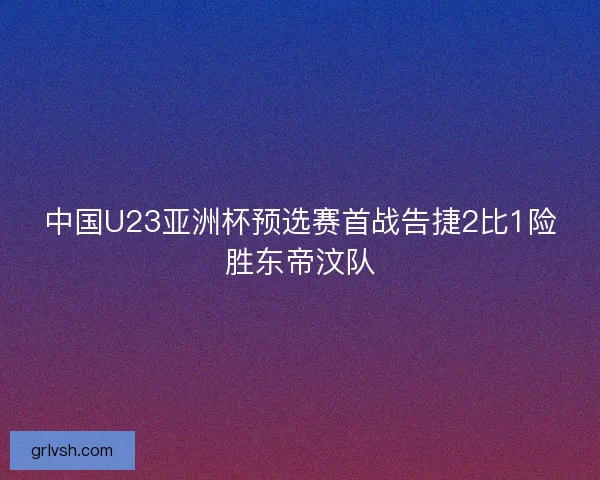 中国U23亚洲杯预选赛首战告捷2比1险胜东帝汶队