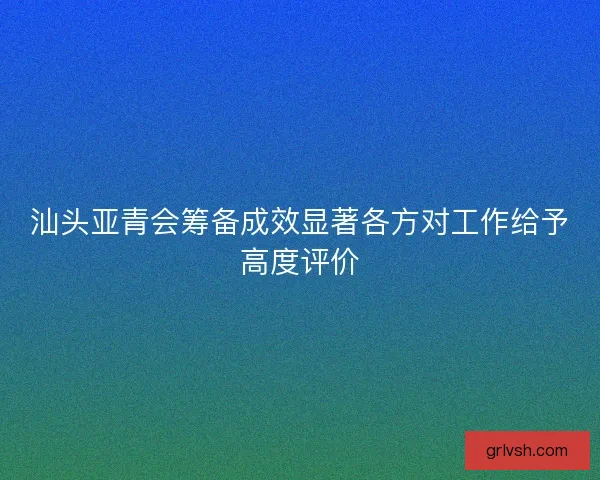 汕头亚青会筹备成效显著各方对工作给予高度评价