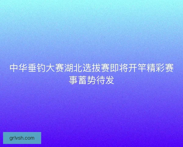 中华垂钓大赛湖北选拔赛即将开竿精彩赛事蓄势待发