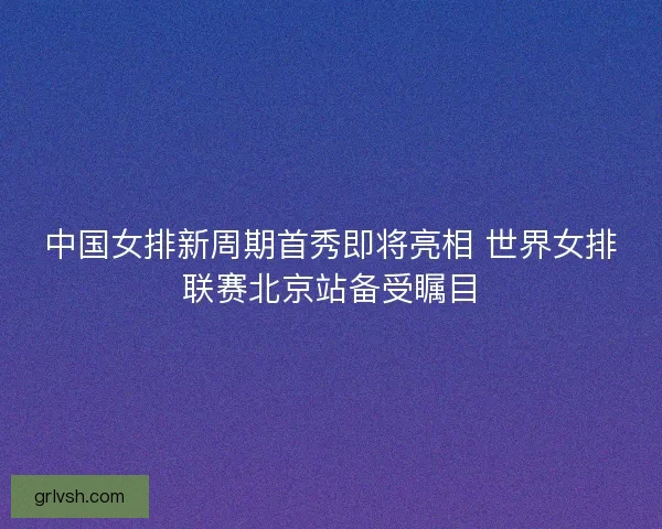 中国女排新周期首秀即将亮相 世界女排联赛北京站备受瞩目