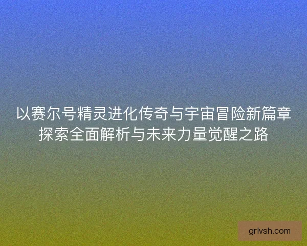 以赛尔号精灵进化传奇与宇宙冒险新篇章探索全面解析与未来力量觉醒之路