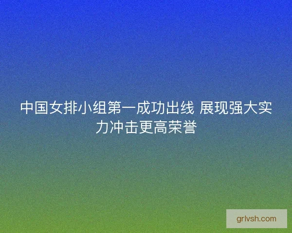 中国女排小组第一成功出线 展现强大实力冲击更高荣誉