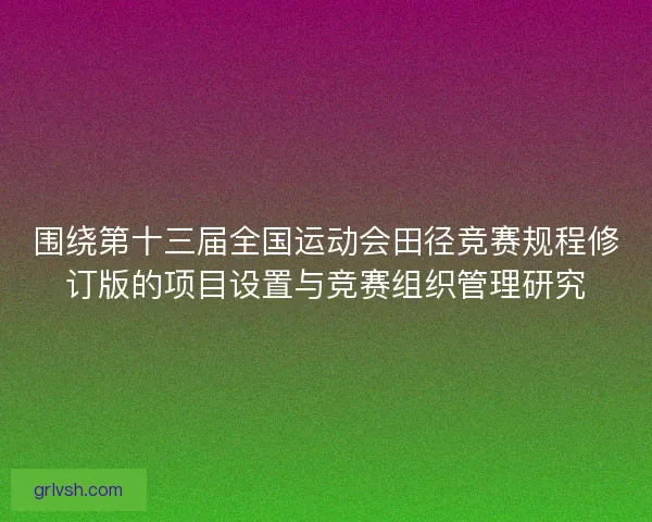 围绕第十三届全国运动会田径竞赛规程修订版的项目设置与竞赛组织管理研究