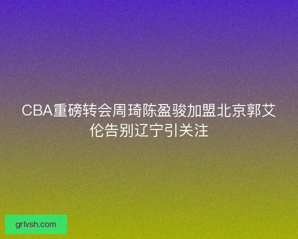 CBA重磅转会周琦陈盈骏加盟北京郭艾伦告别辽宁引关注