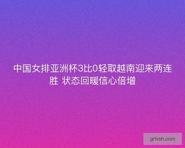 中国女排亚洲杯3比0轻取越南迎来两连胜 状态回暖信心倍增