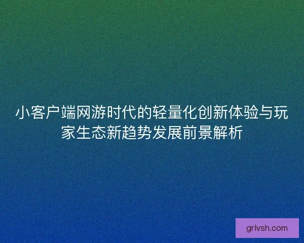 小客户端网游时代的轻量化创新体验与玩家生态新趋势发展前景解析
