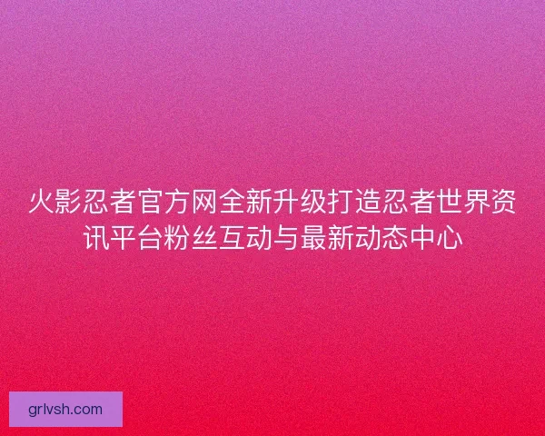 火影忍者官方网全新升级打造忍者世界资讯平台粉丝互动与最新动态中心